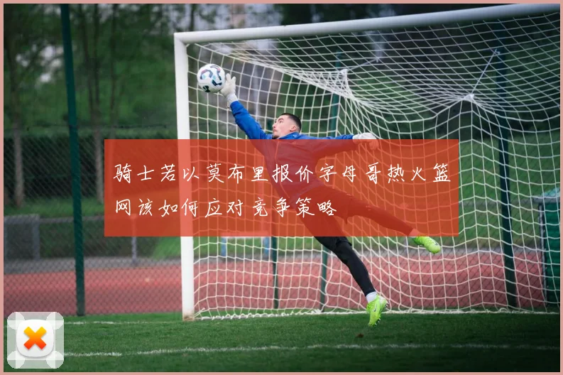 骑士若以莫布里报价字母哥热火篮网该如何应对竞争策略