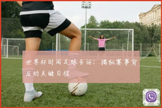 世界杯时间足球专访：揭秘赛事背后的关键日程