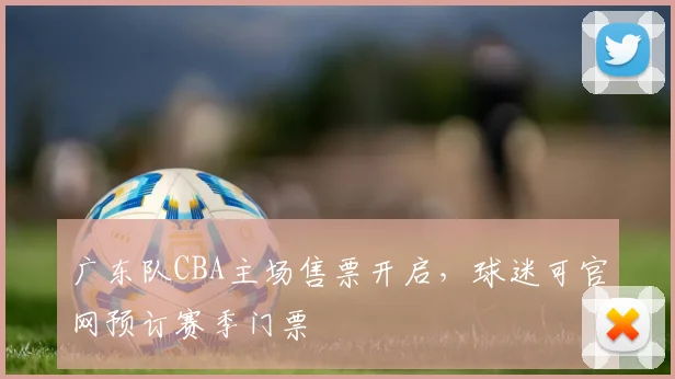 广东队CBA主场售票开启，球迷可官网预订赛季门票