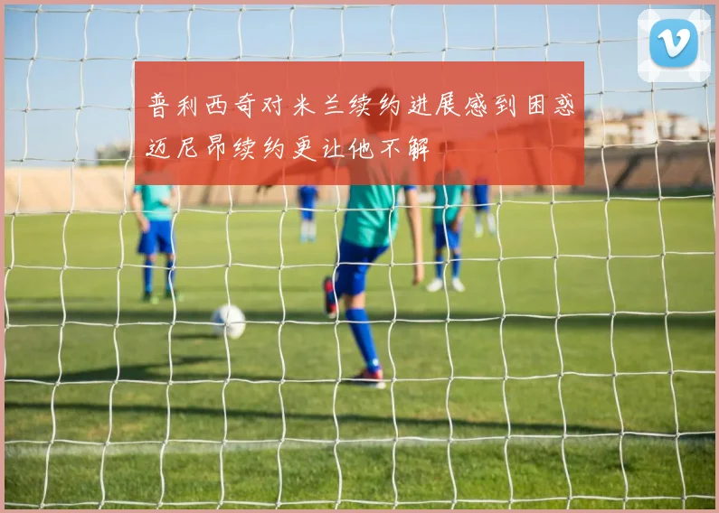 普利西奇对米兰续约进展感到困惑迈尼昂续约更让他不解