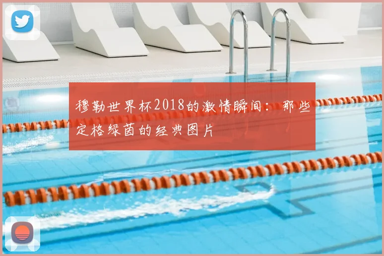 穆勒世界杯2018的激情瞬间：那些定格绿茵的经典图片