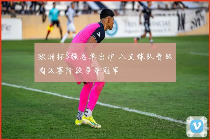 欧洲杯8强名单出炉 八支球队晋级淘汰赛阶段争夺冠军