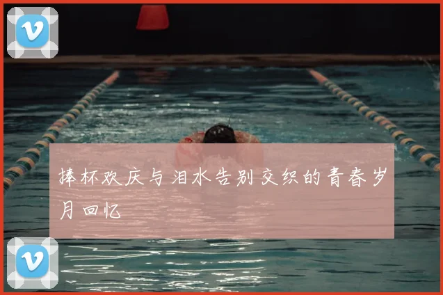 捧杯欢庆与泪水告别交织的青春岁月回忆