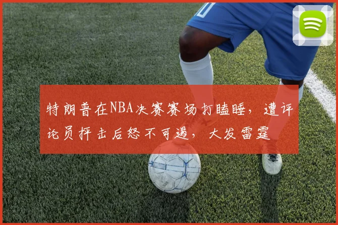 特朗普在NBA决赛赛场打瞌睡,遭评论员抨击后怒不可遏,大发雷霆