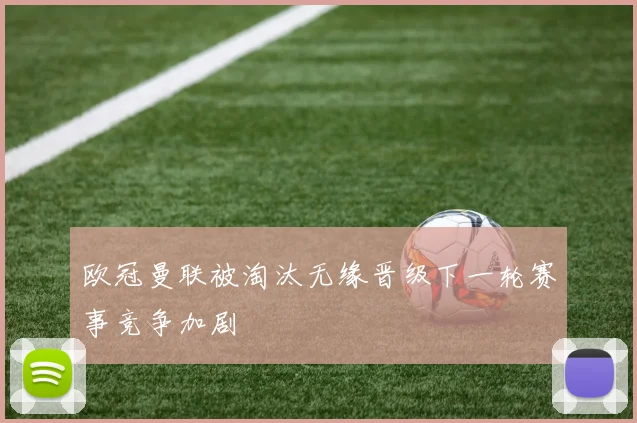 欧冠曼联被淘汰无缘晋级下一轮赛事竞争加剧