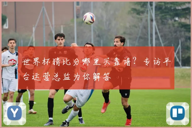 世界杯猜比分哪里买靠谱?专访平台运营总监为你解答