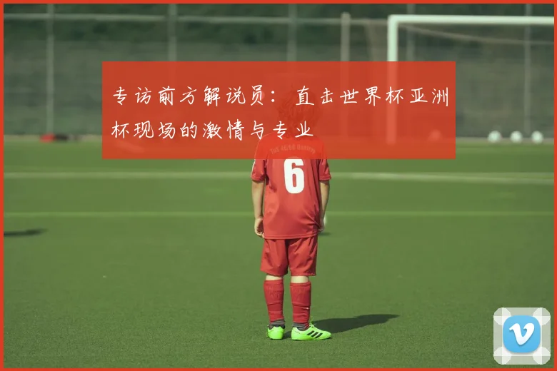 专访前方解说员:直击世界杯亚洲杯现场的激情与专业
