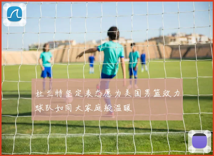 杜兰特坚定表态愿为美国男篮效力球队如同大家庭般温暖