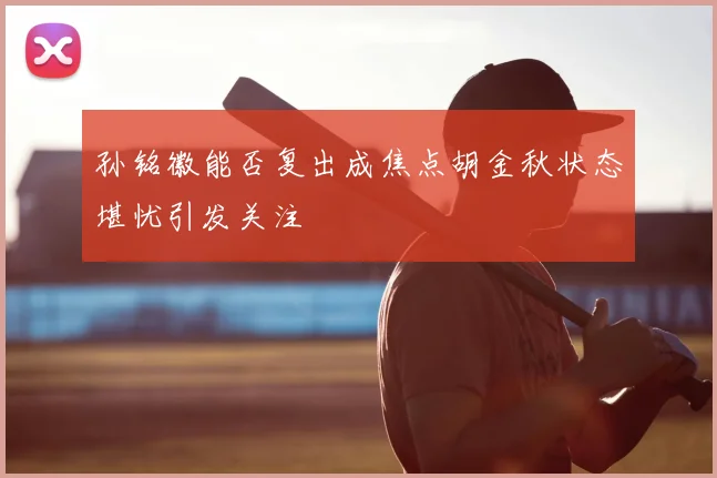 孙铭徽能否复出成焦点胡金秋状态堪忧引发关注