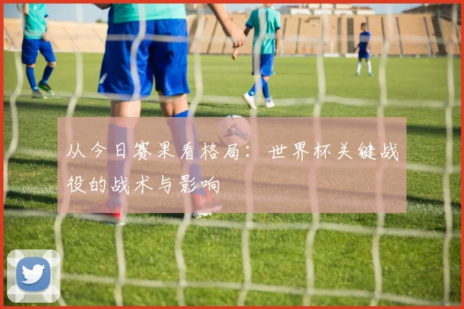 从今日赛果看格局:世界杯关键战役的战术与影响