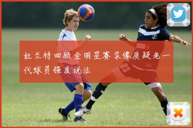 杜兰特回顾全明星赛录像质疑老一代球员强度说法