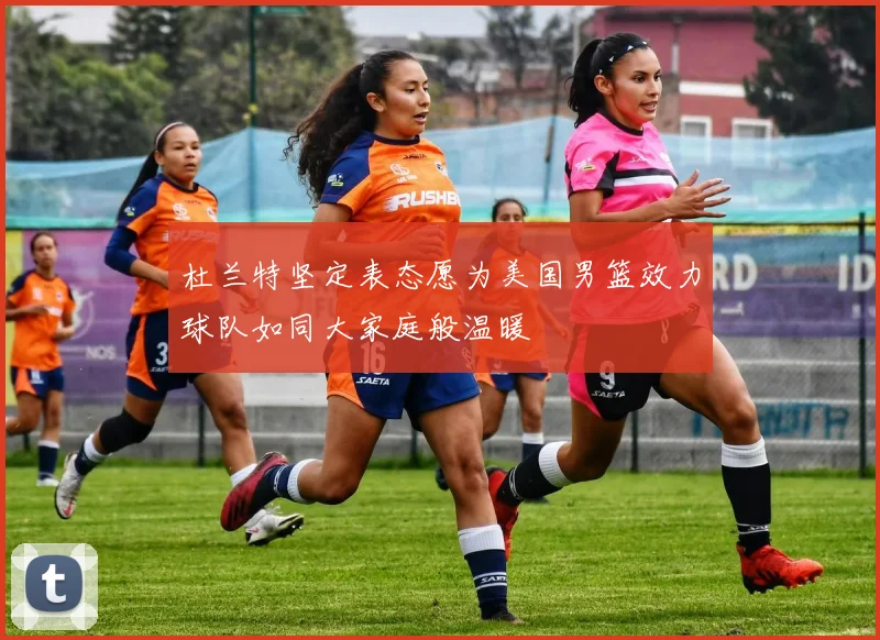 杜兰特坚定表态愿为美国男篮效力球队如同大家庭般温暖