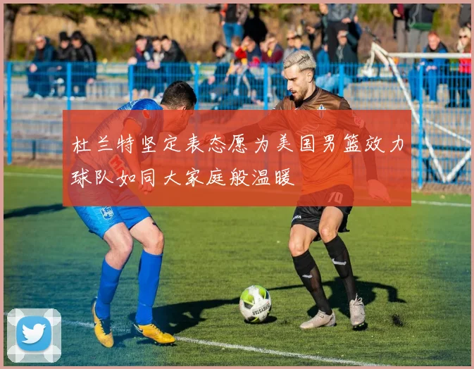杜兰特坚定表态愿为美国男篮效力球队如同大家庭般温暖