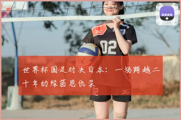 世界杯国足对决日本：一场跨越二十年的绿茵恩仇录