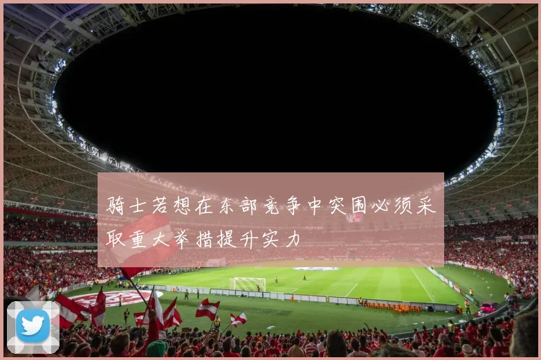 骑士若想在东部竞争中突围必须采取重大举措提升实力