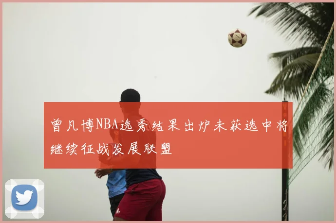 曾凡博NBA选秀结果出炉未获选中将继续征战发展联盟