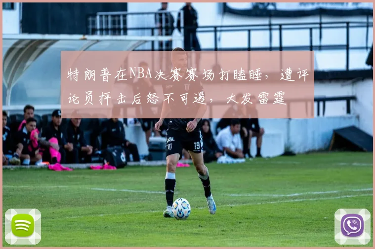 特朗普在NBA决赛赛场打瞌睡，遭评论员抨击后怒不可遏，大发雷霆
