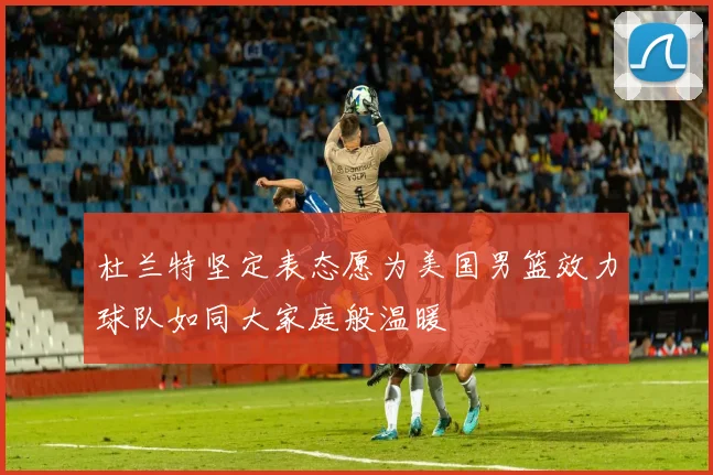 杜兰特坚定表态愿为美国男篮效力球队如同大家庭般温暖