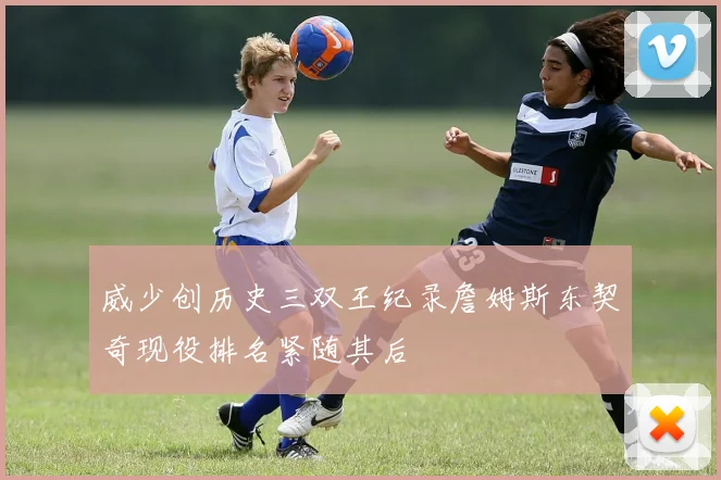 威少创历史三双王纪录詹姆斯东契奇现役排名紧随其后