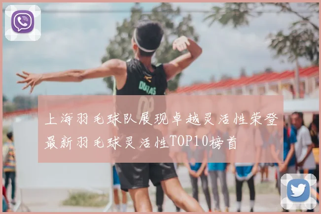 上海羽毛球队展现卓越灵活性荣登最新羽毛球灵活性TOP10榜首