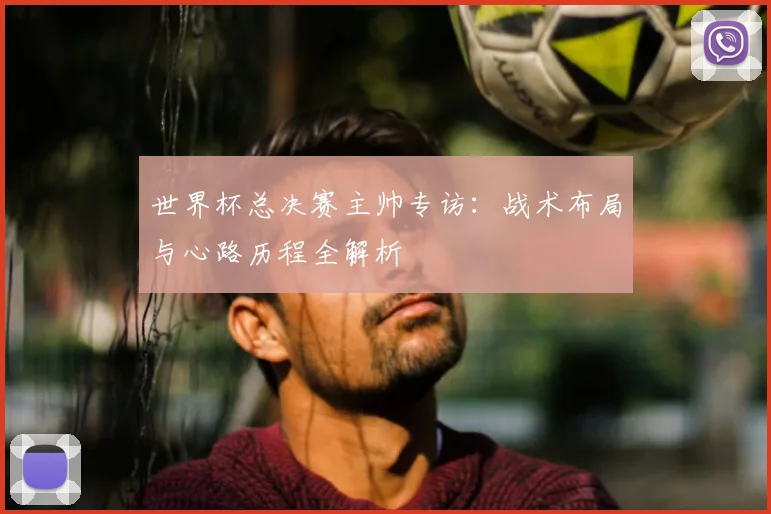 世界杯总决赛主帅专访：战术布局与心路历程全解析