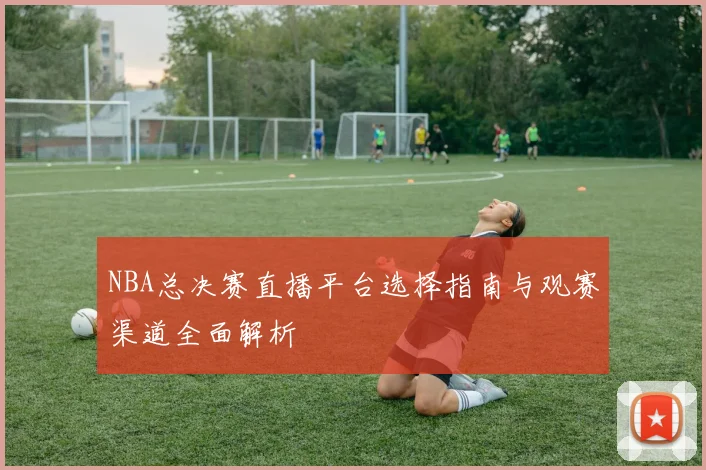 NBA总决赛直播平台选择指南与观赛渠道全面解析