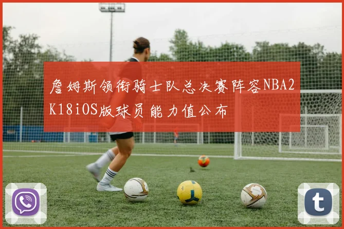 詹姆斯领衔骑士队总决赛阵容NBA2K18iOS版球员能力值公布
