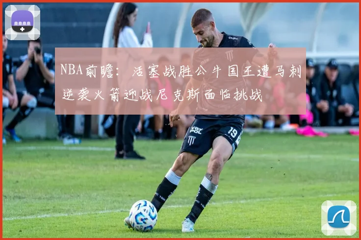 NBA前瞻:活塞战胜公牛国王遭马刺逆袭火箭迎战尼克斯面临挑战