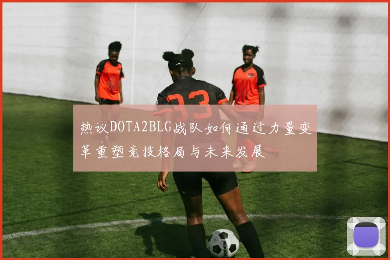 热议DOTA2BLG战队如何通过力量变革重塑竞技格局与未来发展