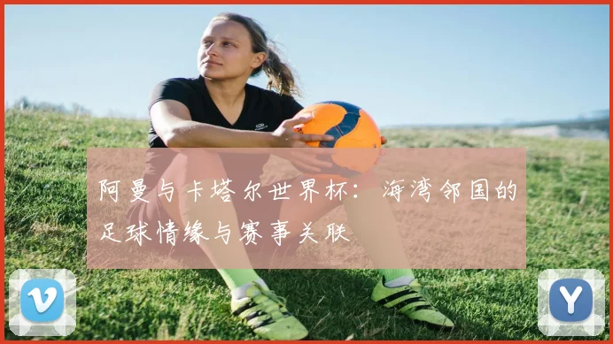 阿曼与卡塔尔世界杯：海湾邻国的足球情缘与赛事关联