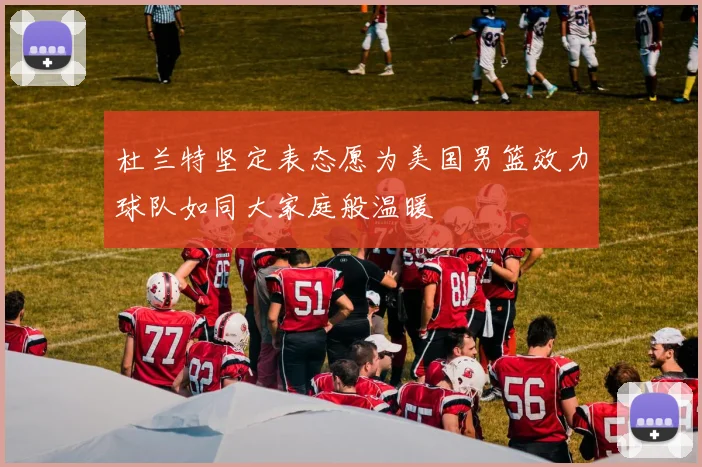 杜兰特坚定表态愿为美国男篮效力球队如同大家庭般温暖