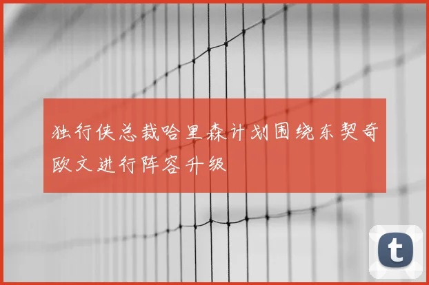独行侠总裁哈里森计划围绕东契奇欧文进行阵容升级