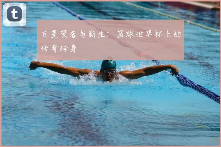 巨星陨落与新生：篮球世界杯上的传奇转身
