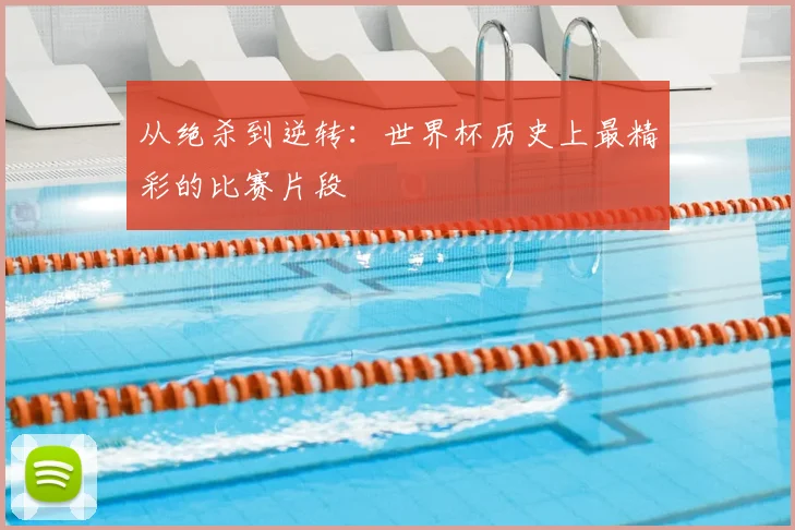 从绝杀到逆转：世界杯历史上最精彩的比赛片段