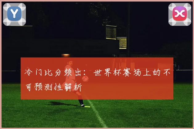 冷门比分频出:世界杯赛场上的不可预测性解析