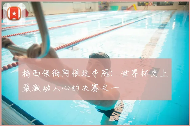 梅西领衔阿根廷夺冠：世界杯史上最激动人心的决赛之一