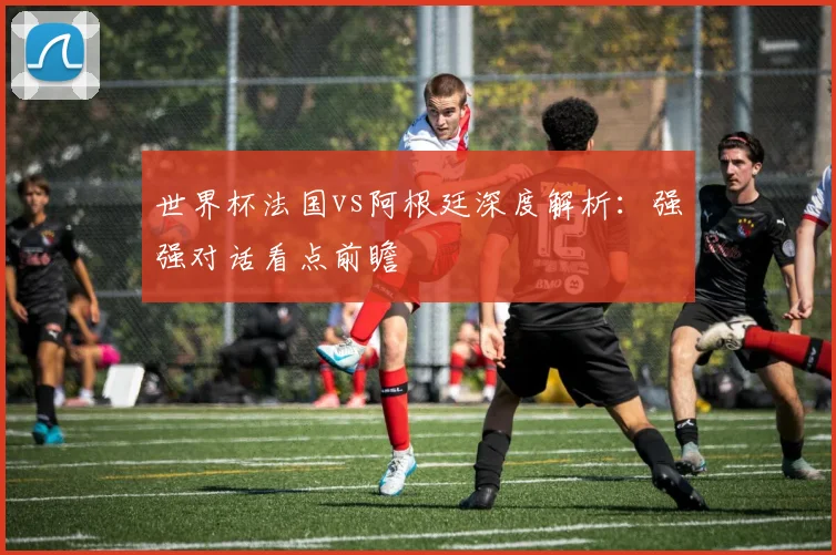 世界杯法国vs阿根廷深度解析:强强对话看点前瞻