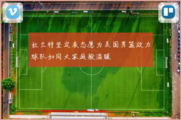 杜兰特坚定表态愿为美国男篮效力球队如同大家庭般温暖