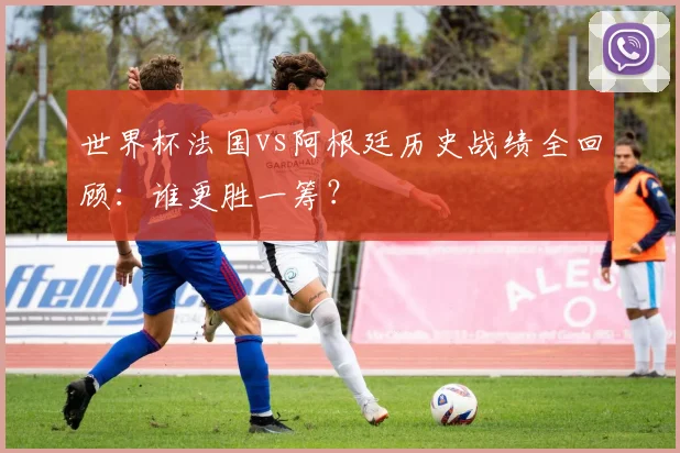 世界杯法国vs阿根廷历史战绩全回顾:谁更胜一筹?