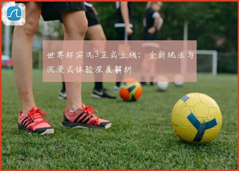 世界杯实况3正式上线:全新玩法与沉浸式体验深度解析