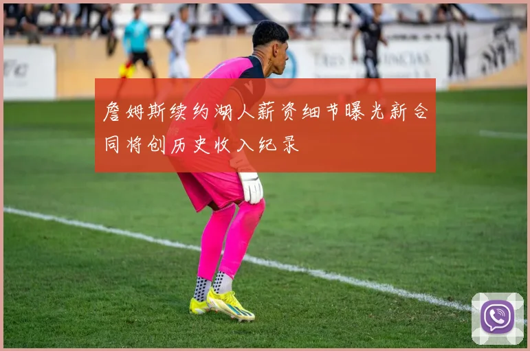 詹姆斯续约湖人薪资细节曝光新合同将创历史收入纪录