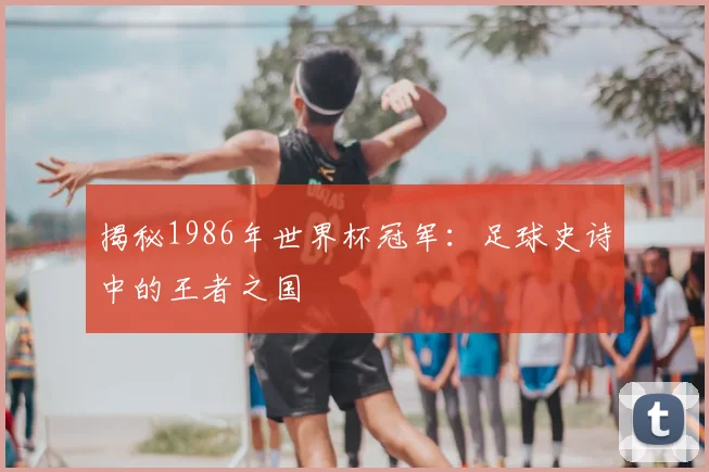 揭秘1986年世界杯冠军：足球史诗中的王者之国