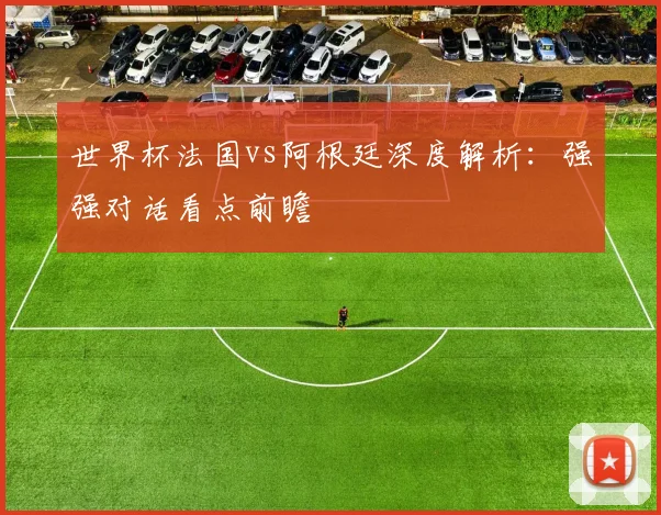 世界杯法国vs阿根廷深度解析：强强对话看点前瞻