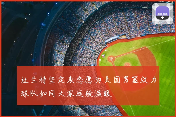 杜兰特坚定表态愿为美国男篮效力球队如同大家庭般温暖