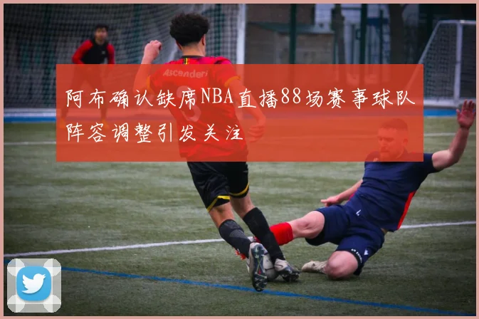 阿布确认缺席NBA直播88场赛事球队阵容调整引发关注