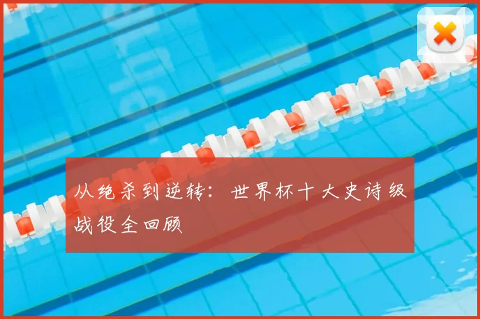 从绝杀到逆转:世界杯十大史诗级战役全回顾