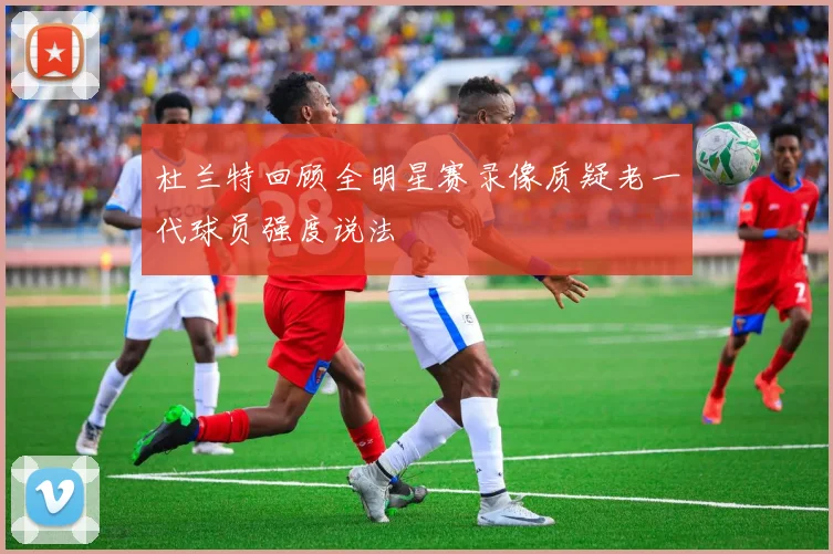 杜兰特回顾全明星赛录像质疑老一代球员强度说法