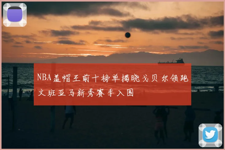 NBA盖帽王前十榜单揭晓戈贝尔领跑文班亚马新秀赛季入围
