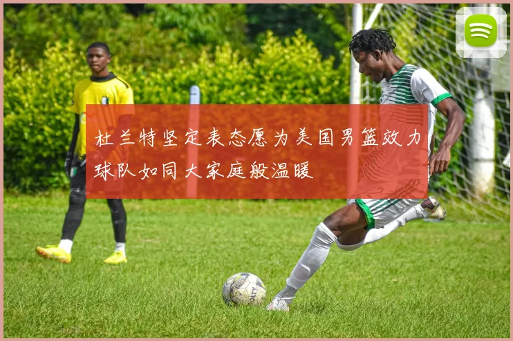 杜兰特坚定表态愿为美国男篮效力球队如同大家庭般温暖