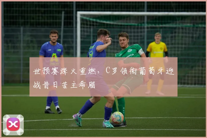 世预赛烽火重燃，C罗领衔葡萄牙迎战昔日苦主希腊